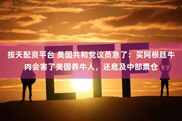 按天配资平台 美国共和党议员急了：买阿根廷牛肉会害了美国养牛人，还危及中部票仓